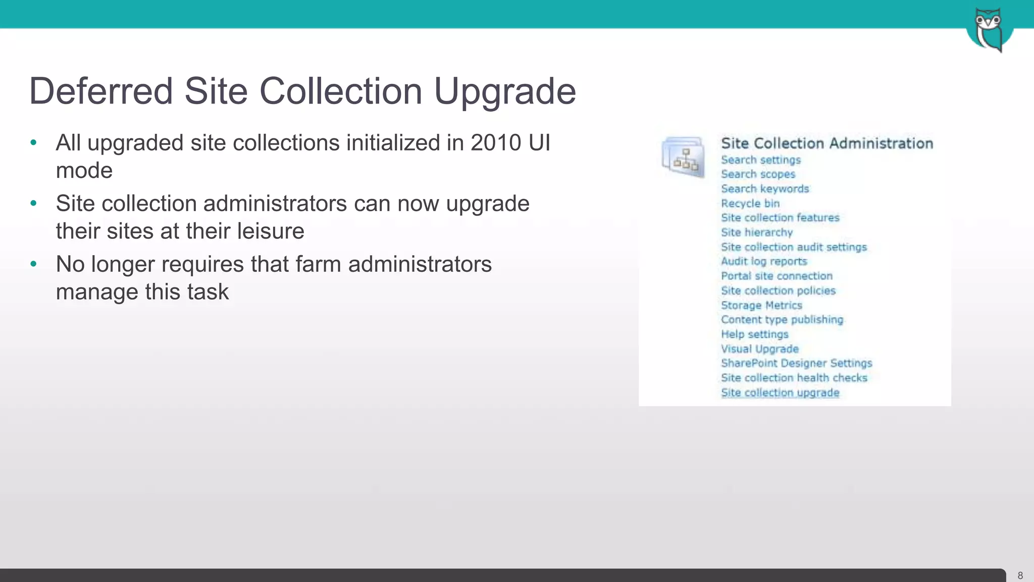 Deferred Site Collection Upgrade
8
• All upgraded site collections initialized in 2010 UI
mode
• Site collection administrators can now upgrade
their sites at their leisure
• No longer requires that farm administrators
manage this task
 