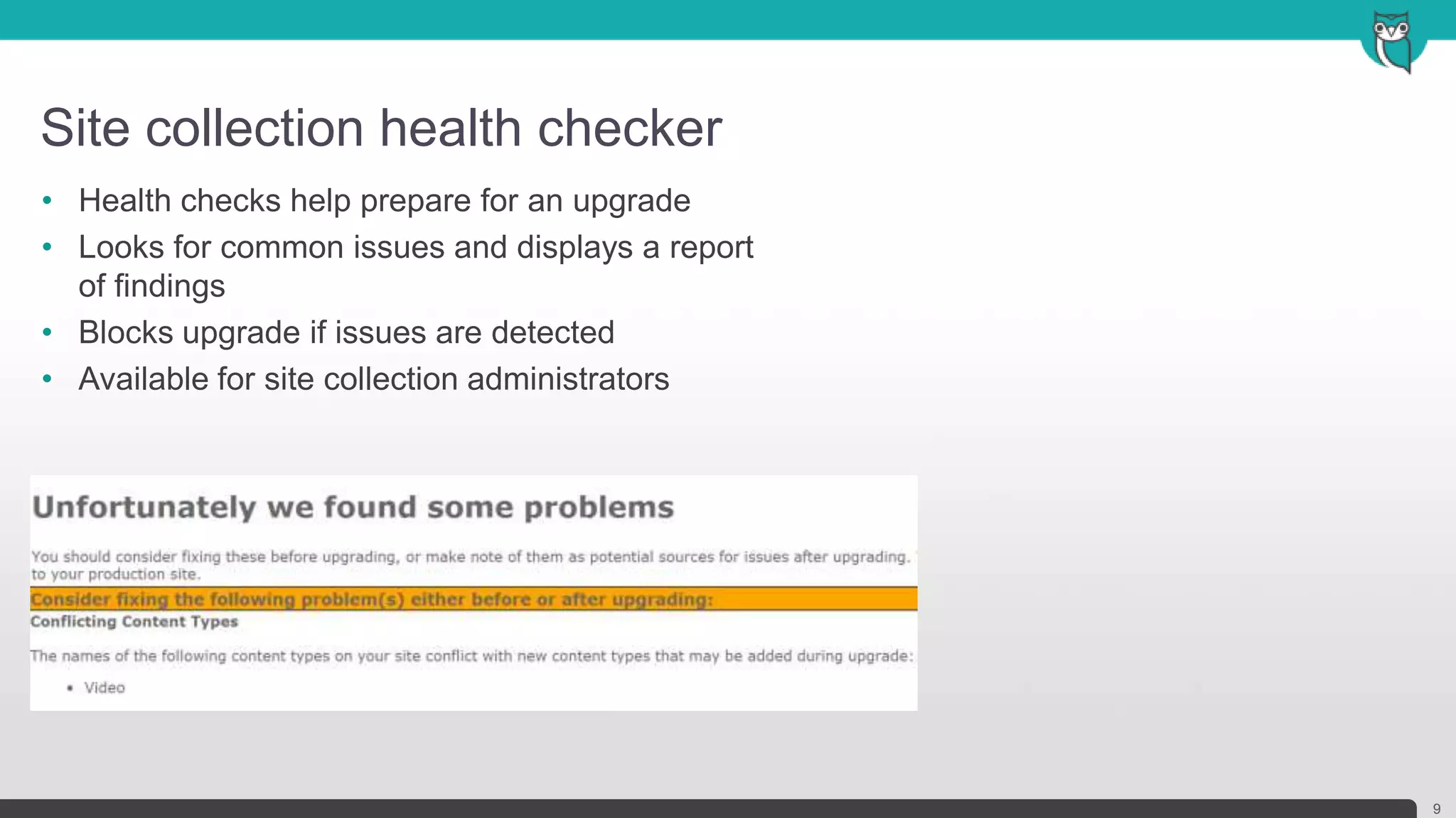Site collection health checker
9
• Health checks help prepare for an upgrade
• Looks for common issues and displays a report
of findings
• Blocks upgrade if issues are detected
• Available for site collection administrators
 