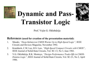 Dynamic and Pass-
           Transistor Logic
                           Prof. Vojin G. Oklobdzija


References (used for creation of the presentation material):
1.   Masaki, “Deep-Submicron CMOS Warms Up to High-Speed Logic”, IEEE
     Circuits and Devices Magazine, November 1992.
2.   Krambeck, C.M. Lee, H.S. Law, “High-Speed Compact Circuits with CMOS”,
     IEEE Journal of Solid-State Circuits, Vol. SC-13, No 3, June 1982.
3.   V.G. Oklobdzija, R.K. Montoye, “Design-Performance Trade-Offs in CMOS-
     Domino Logic”, IEEE Journal of Solid-State Circuits, Vol. SC-21, No 2, April
     1986.
 