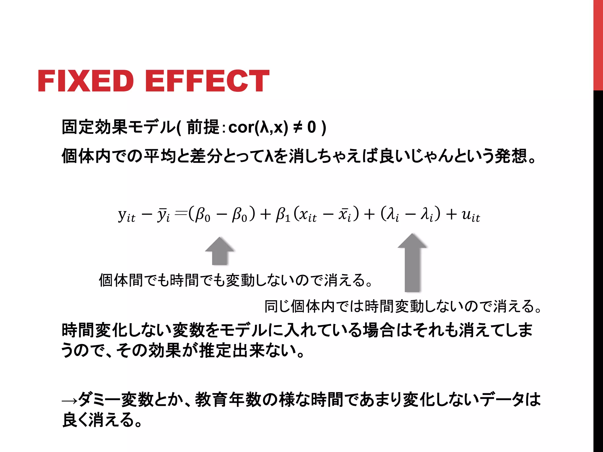 FIXED EFFECT	
固定効果モデル( 前提：cor(λ,x) ≠ 0 )
個体内での平均と差分とってλを消しちゃえば良いじゃんという発想。
時間変化しない変数をモデルに入れている場合はそれも消えてしま
うので、その効果が推定出来ない。
→ダミー変数とか、教育年数の様な時間であまり変化しないデータは
良く消える。
個体間でも時間でも変動しないので消える。	
y!" − !! !! − !! + !! !!" − !! + !! − !! + !!"!
同じ個体内では時間変動しないので消える。	
 
