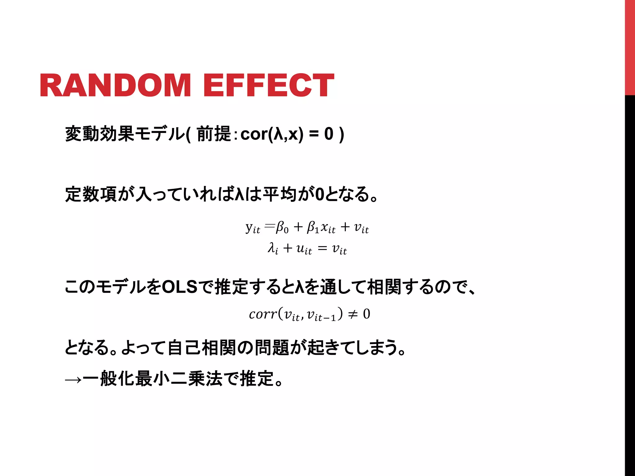 RANDOM EFFECT	
変動効果モデル( 前提：cor(λ,x) = 0 )
定数項が入っていればλは平均が0となる。
このモデルをOLSで推定するとλを通して相関するので、	
	
となる。よって自己相関の問題が起きてしまう。
→一般化最小二乗法で推定。
y!" !! + !!!!" + !!"!
!! + !!" = !!"!
!"## !!", !!"!! ≠ 0
 