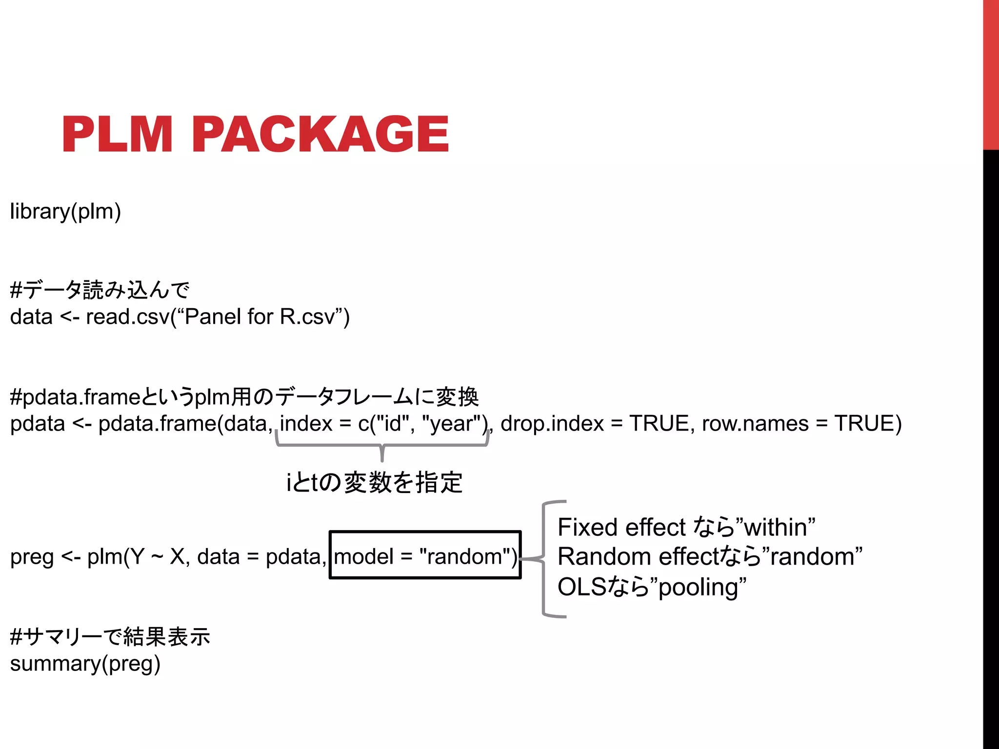 PLM PACKAGE	
library(plm)
#データ読み込んで
data <- read.csv(“Panel for R.csv”)
#pdata.frameというplm用のデータフレームに変換
pdata <- pdata.frame(data, index = c("id", "year"), drop.index = TRUE, row.names = TRUE)
preg <- plm(Y ~ X, data = pdata, model = "random")
#サマリーで結果表示
summary(preg)
iとtの変数を指定	
Fixed effect なら”within”
Random effectなら”random”
OLSなら”pooling”
 