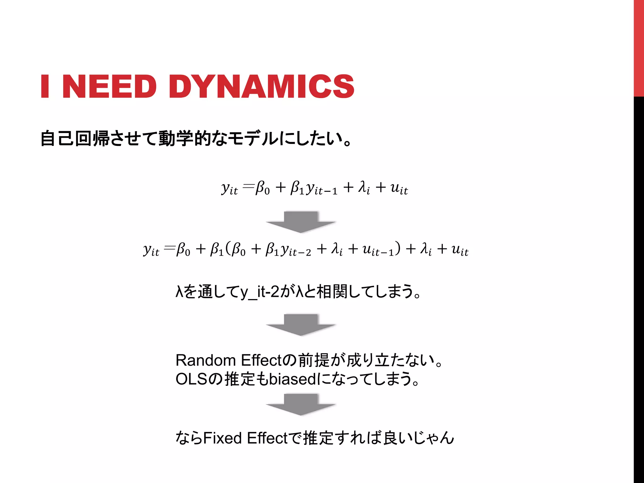 I NEED DYNAMICS	
自己回帰させて動学的なモデルにしたい。
!!" !! + !!!!"!! + !! + !!"
!!" !! + !! !! + !!!!"!! + !! + !!"!! + !! + !!"
λを通してy_it-2がλと相関してしまう。	
Random Effectの前提が成り立たない。
OLSの推定もbiasedになってしまう。	
ならFixed Effectで推定すれば良いじゃん	
 