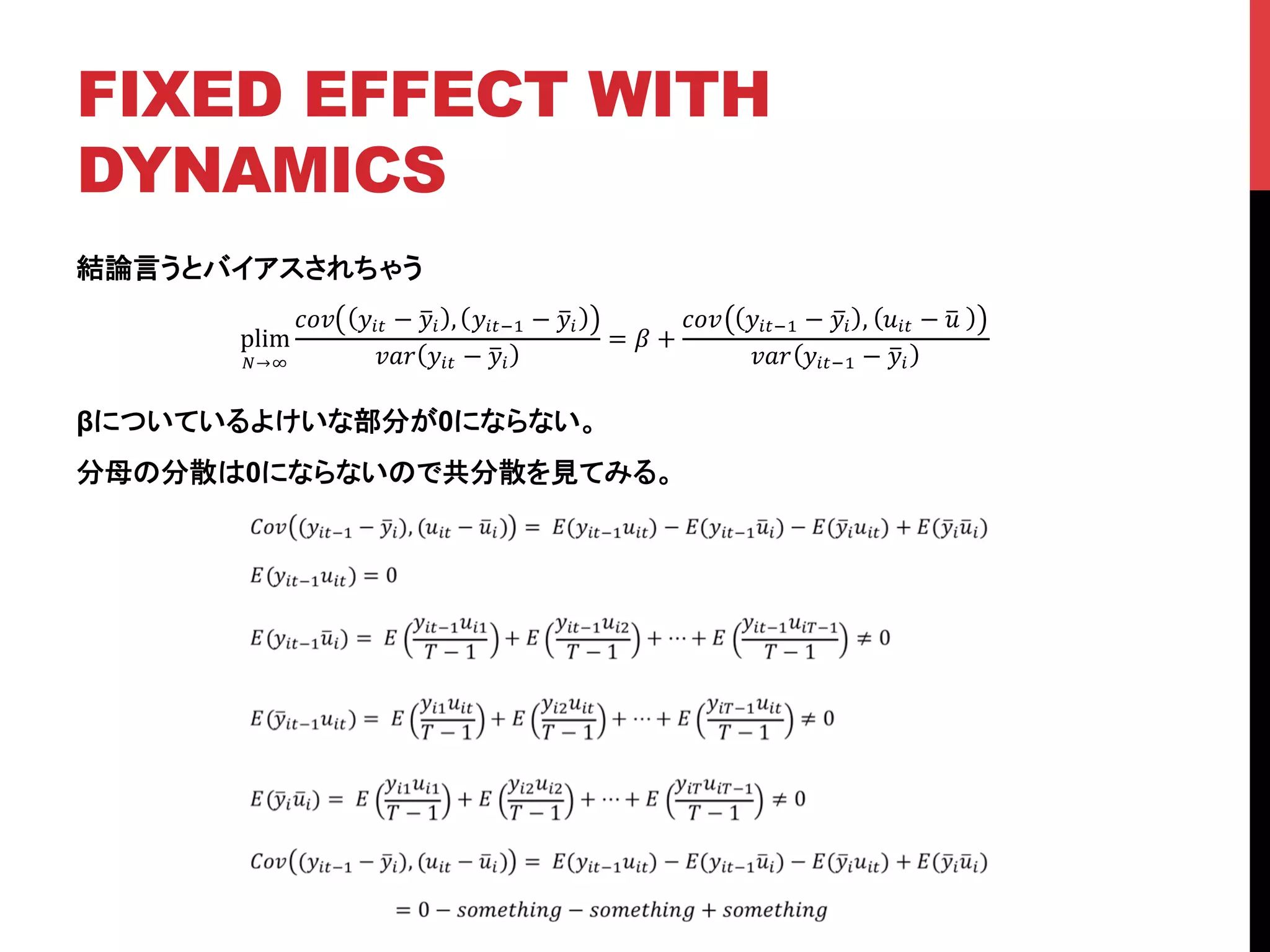 FIXED EFFECT WITH
DYNAMICS	
結論言うとバイアスされちゃう
βについているよけいな部分が0にならない。
分母の分散は0にならないので共分散を見てみる。
plim
!→!
!"# !!" − !! , !!"!! − !!
!"# !!" − !!
= ! +
!"# !!"!! − !! , !!" − !!
!"# !!"!! − !!
 