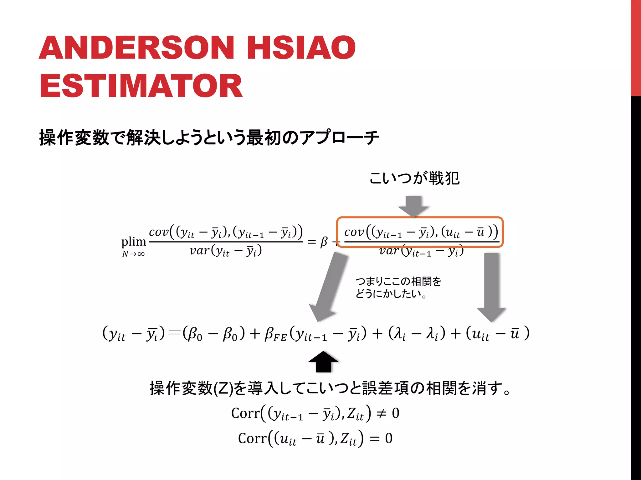 ANDERSON HSIAO
ESTIMATOR	
操作変数で解決しようという最初のアプローチ
plim
!→!
!"# !!" − !! , !!"!! − !!
!"# !!" − !!
= ! +
!"# !!"!! − !! , !!" − !!
!"# !!"!! − !!
こいつが戦犯	
!!" − !! !! − !! + !!" !!"!! − !! + !! − !! + !!" − !!
つまりここの相関を
どうにかしたい。	
操作変数(Z)を導入してこいつと誤差項の相関を消す。	
Corr !!"!! − !! , !!" ≠ 0
Corr !!" − !! , !!" = 0
 
