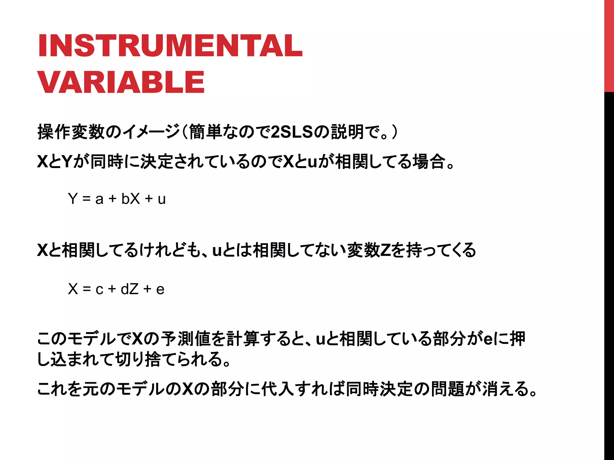INSTRUMENTAL
VARIABLE	
操作変数のイメージ（簡単なので2SLSの説明で。）
XとYが同時に決定されているのでXとuが相関してる場合。
Xと相関してるけれども、uとは相関してない変数Zを持ってくる
このモデルでXの予測値を計算すると、uと相関している部分がeに押
し込まれて切り捨てられる。
これを元のモデルのXの部分に代入すれば同時決定の問題が消える。
Y = a + bX + u	
X = c + dZ + e	
 