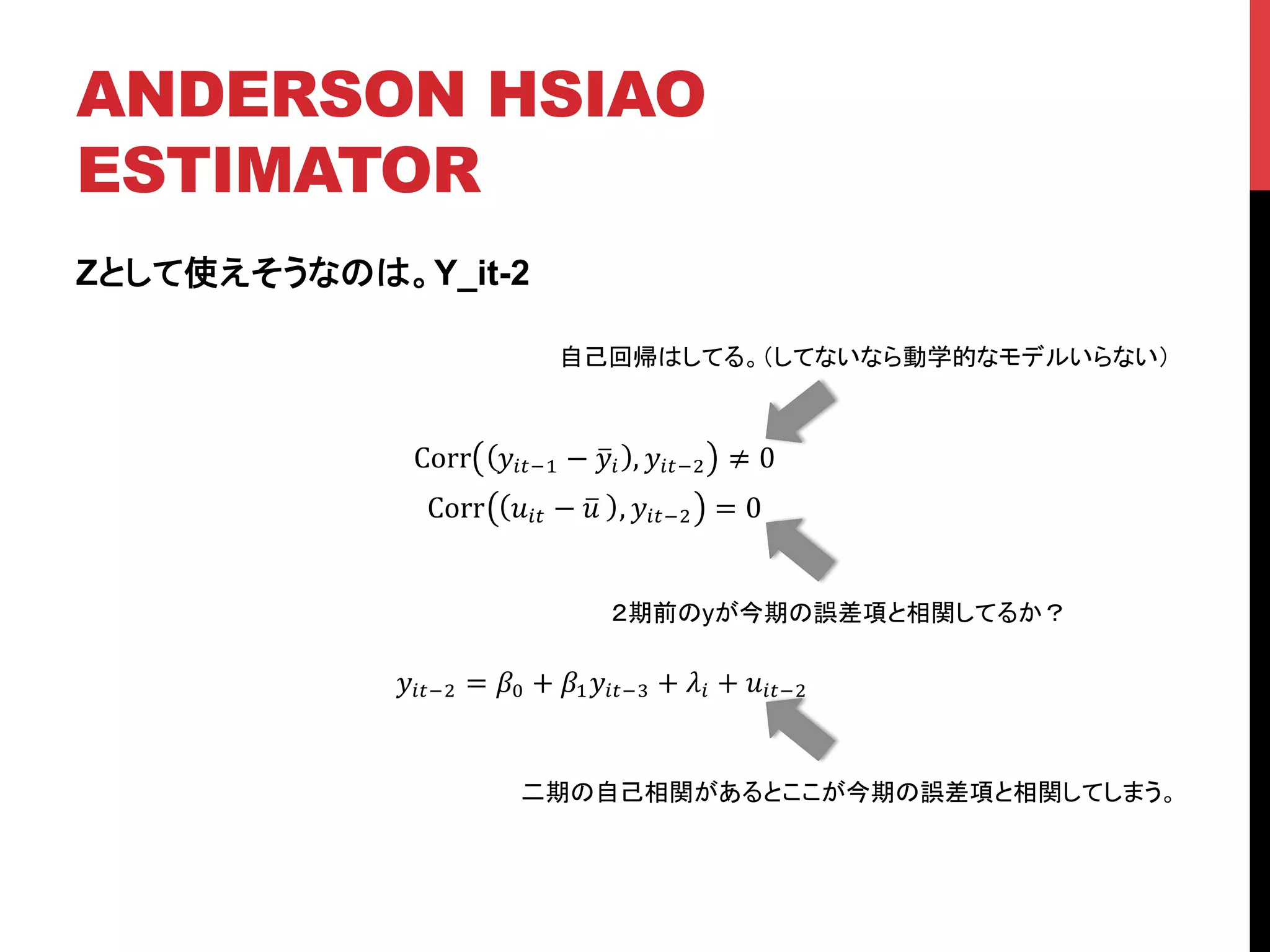 ANDERSON HSIAO
ESTIMATOR	
Zとして使えそうなのは。Y_it-2
!!"!! = !! + !!!!"!! + !! + !!"!!
Corr !!"!! − !! , !!"!! ≠ 0
Corr !!" − !! , !!"!! = 0
自己回帰はしてる。（してないなら動学的なモデルいらない）	
２期前のyが今期の誤差項と相関してるか？	
二期の自己相関があるとここが今期の誤差項と相関してしまう。	
 