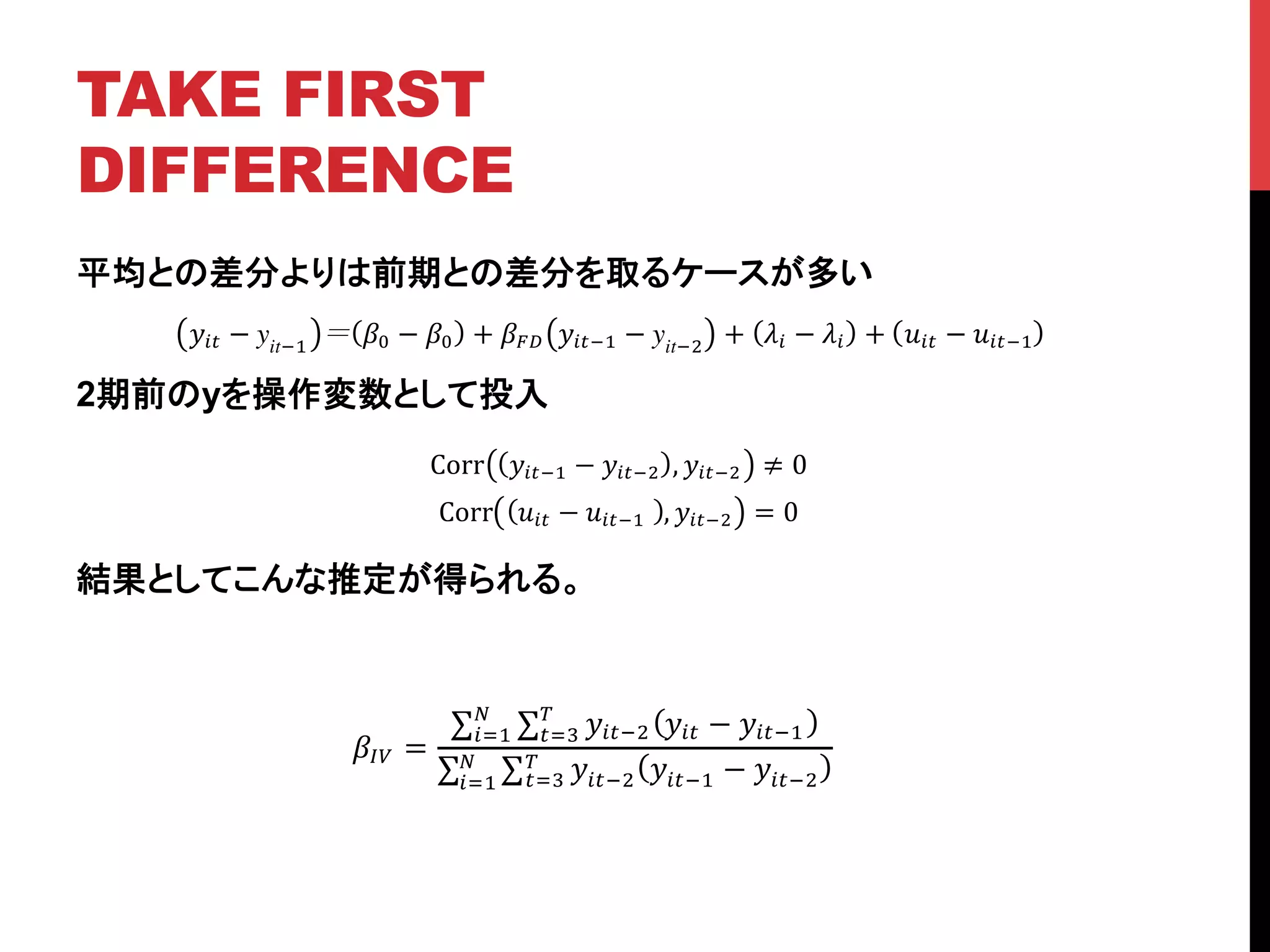 TAKE FIRST
DIFFERENCE	
平均との差分よりは前期との差分を取るケースが多い
2期前のyを操作変数として投入
結果としてこんな推定が得られる。
!!" − yit!!
!! − !! + !!" !!"!! − yit!!
+ !! − !! + !!" − !!"!!
Corr !!"!! − !!"!! , !!"!! ≠ 0
Corr !!" − !!"!!! , !!"!! = 0
!!" =
!!"!! !!" − !!"!!
!
!!!
!
!!!
!!"!! !!"!! − !!"!!
!
!!!
!
!!!
 