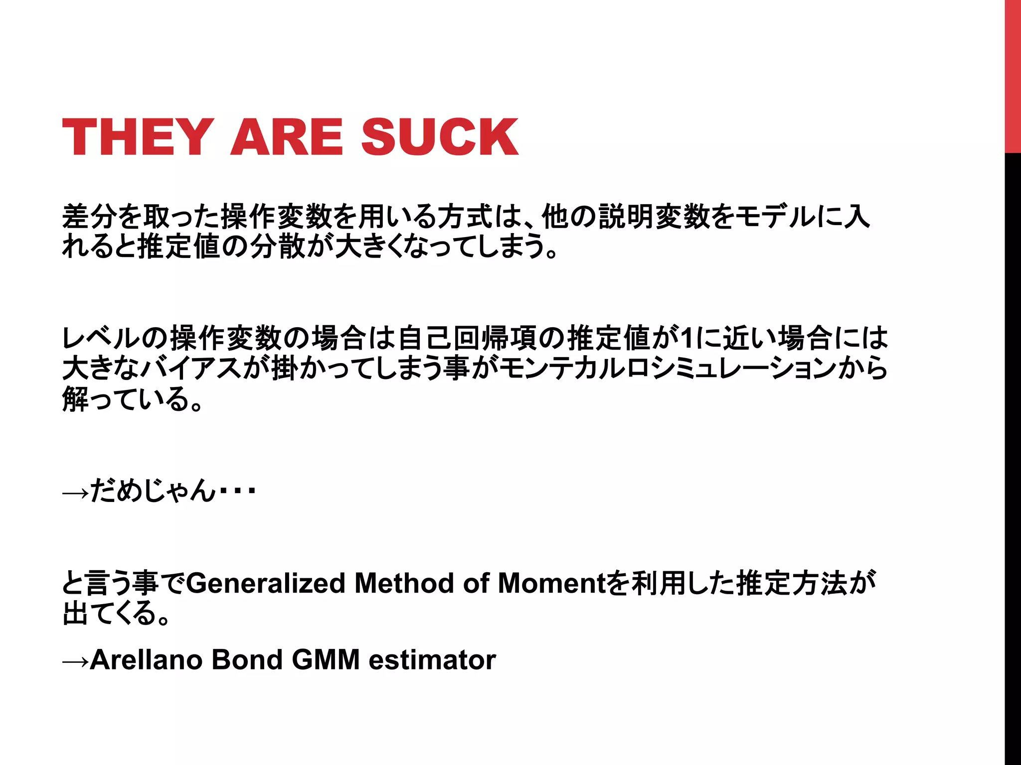 THEY ARE SUCK	
差分を取った操作変数を用いる方式は、他の説明変数をモデルに入
れると推定値の分散が大きくなってしまう。
レベルの操作変数の場合は自己回帰項の推定値が1に近い場合には
大きなバイアスが掛かってしまう事がモンテカルロシミュレーションから
解っている。
→だめじゃん・・・
と言う事でGeneralized Method of Momentを利用した推定方法が
出てくる。
→Arellano Bond GMM estimator	
 