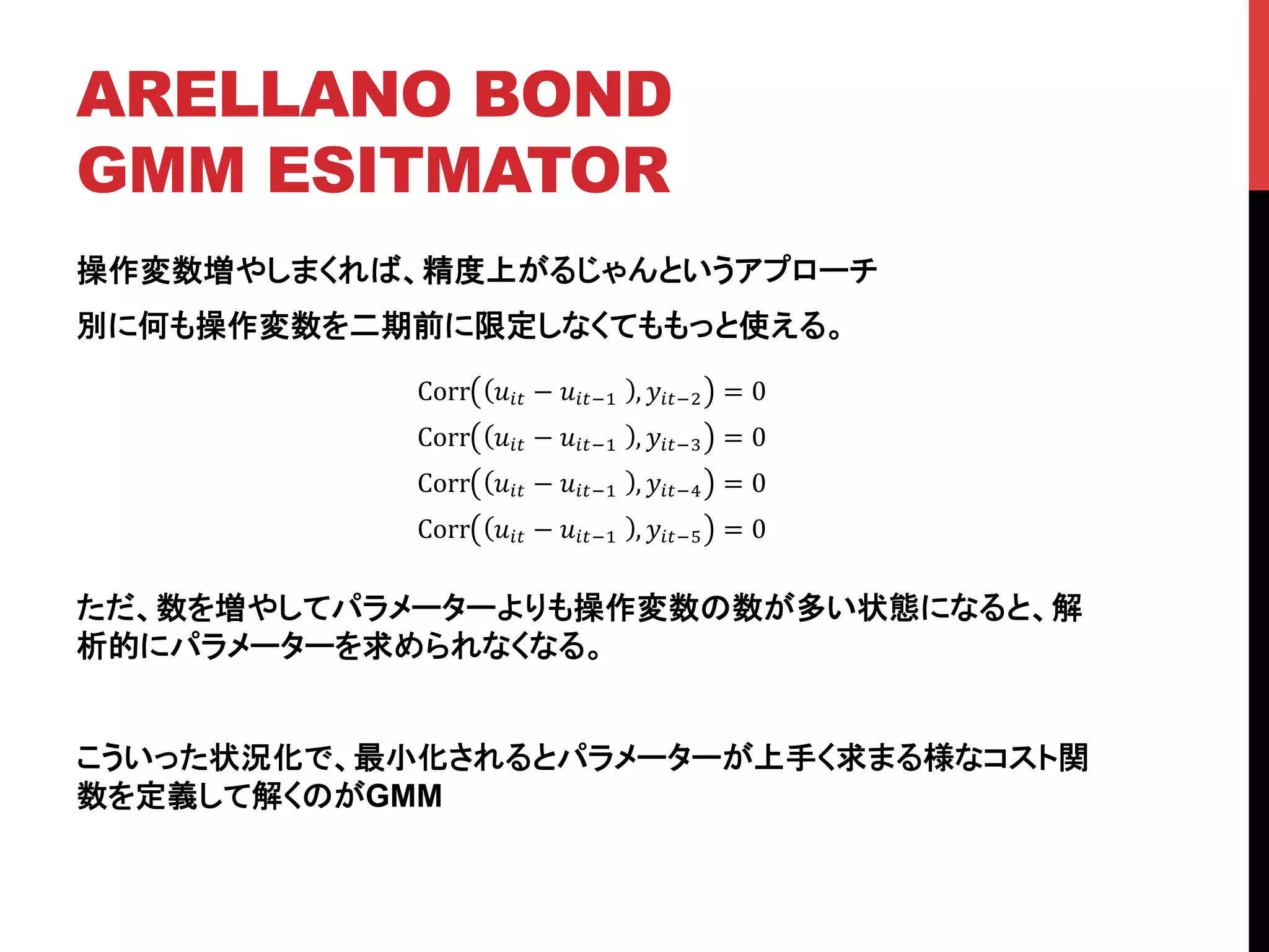ARELLANO BOND
GMM ESITMATOR	
操作変数増やしまくれば、精度上がるじゃんというアプローチ
別に何も操作変数を二期前に限定しなくてももっと使える。
ただ、数を増やしてパラメーターよりも操作変数の数が多い状態になると、解
析的にパラメーターを求められなくなる。
こういった状況化で、最小化されるとパラメーターが上手く求まる様なコスト関
数を定義して解くのがGMM
	
Corr !!" − !!"!!! , !!"!! = 0
Corr !!" − !!"!!! , !!"!! = 0
Corr !!" − !!"!!! , !!"!! = 0
Corr !!" − !!"!!! , !!"!! = 0
 