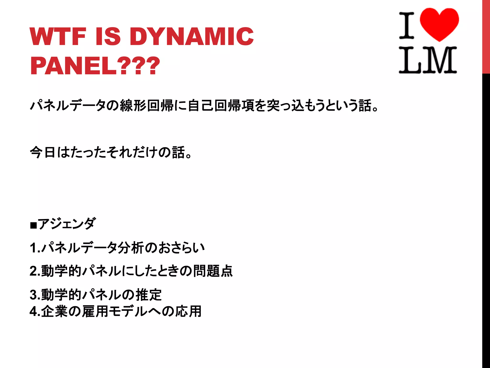 WTF IS DYNAMIC
PANEL???	
パネルデータの線形回帰に自己回帰項を突っ込もうという話。
今日はたったそれだけの話。
■アジェンダ
1.パネルデータ分析のおさらい
2.動学的パネルにしたときの問題点
3.動学的パネルの推定
4.企業の雇用モデルへの応用
 