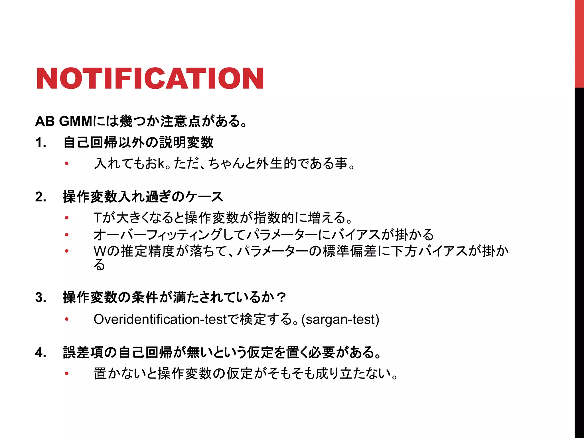 NOTIFICATION	
AB GMMには幾つか注意点がある。
1.  自己回帰以外の説明変数
•  入れてもおk。ただ、ちゃんと外生的である事。
2.  操作変数入れ過ぎのケース
•  Tが大きくなると操作変数が指数的に増える。
•  オーバーフィッティングしてパラメーターにバイアスが掛かる
•  Wの推定精度が落ちて、パラメーターの標準偏差に下方バイアスが掛か
る
3.  操作変数の条件が満たされているか？
•  Overidentification-testで検定する。(sargan-test)
4.  誤差項の自己回帰が無いという仮定を置く必要がある。
•  置かないと操作変数の仮定がそもそも成り立たない。	
 