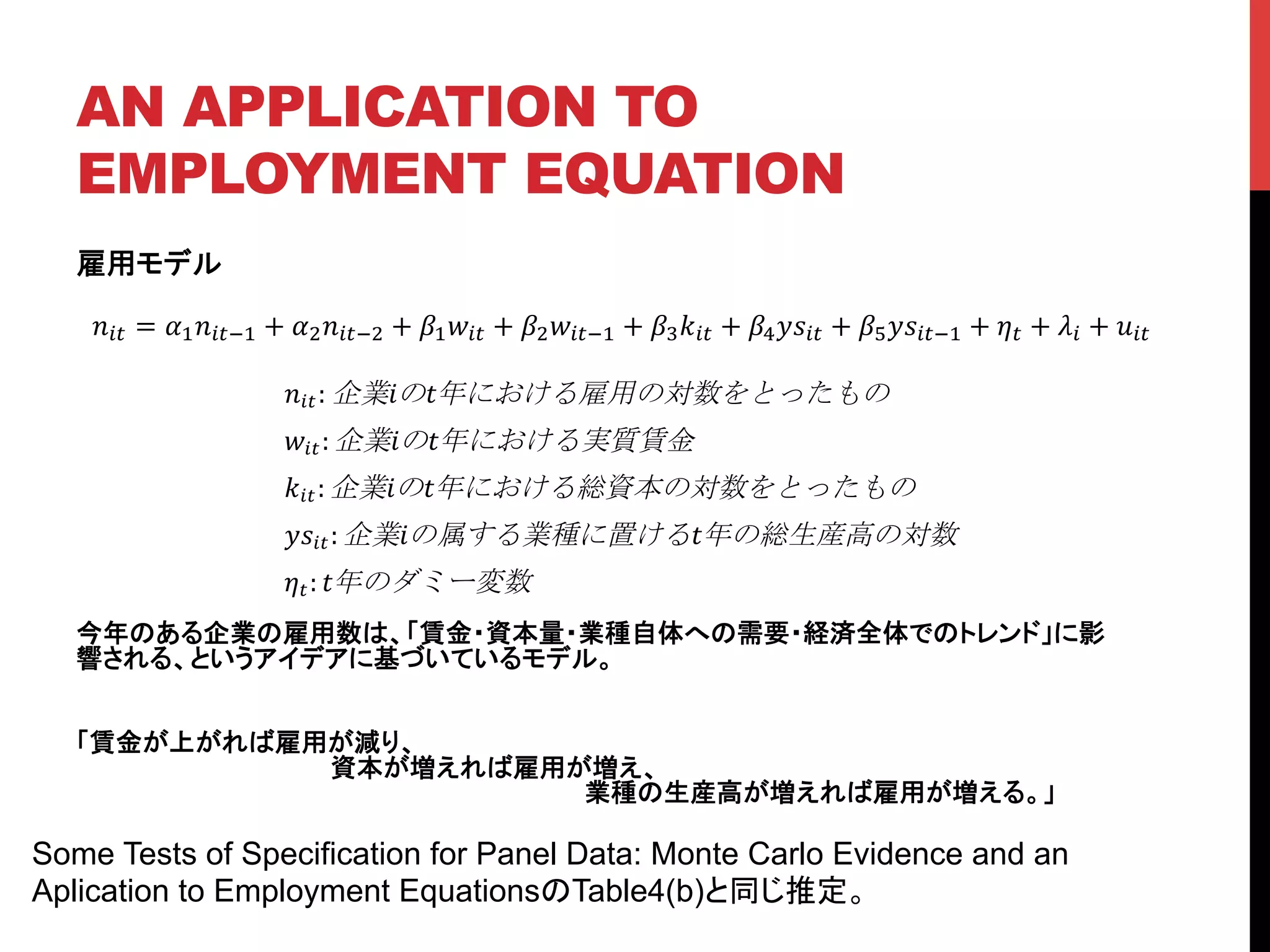 AN APPLICATION TO
EMPLOYMENT EQUATION	
雇用モデル
今年のある企業の雇用数は、「賃金・資本量・業種自体への需要・経済全体でのトレンド」に影
響される、というアイデアに基づいているモデル。
「賃金が上がれば雇用が減り、
資本が増えれば雇用が増え、
業種の生産高が増えれば雇用が増える。」
	
!!" = !!!!"!! + !!!!"!! + !!!!" + !!!!"!! + !!!!" + !!!!!" + !!!!!"!! + !! + !! + !!"
!!":! ! ! !
!!": ! ! !
!!": ! ! !
!!!": ! ! !
!!: !
Some Tests of Specification for Panel Data: Monte Carlo Evidence and an
Aplication to Employment EquationsのTable4(b)と同じ推定。	
 