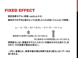 FIXED EFFECT	
固定効果モデル( 前提：cor(λ,x) ≠ 0 )
個体内での平均と差分とってλを消しちゃえば良いじゃんという発想。
時間変化しない変数をモデルに入れている場合はそれも消えてしま
うので、その効果が推定出来ない。
→ダミー変数とか、教育年数の様な時間であまり変化しないデータは
良く消える。
個体間でも時間でも変動しないので消える。	
y!" − !! !! − !! + !! !!" − !! + !! − !! + !!"!
同じ個体内では時間変動しないので消える。	
 