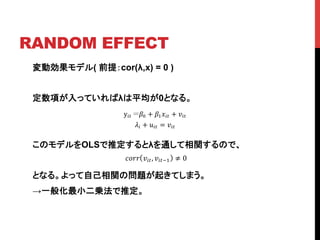 RANDOM EFFECT	
変動効果モデル( 前提：cor(λ,x) = 0 )
定数項が入っていればλは平均が0となる。
このモデルをOLSで推定するとλを通して相関するので、	
	
となる。よって自己相関の問題が起きてしまう。
→一般化最小二乗法で推定。
y!" !! + !!!!" + !!"!
!! + !!" = !!"!
!"## !!", !!"!! ≠ 0
 