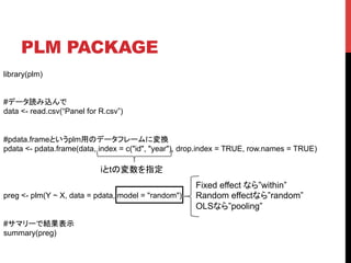 PLM PACKAGE	
library(plm)
#データ読み込んで
data <- read.csv(“Panel for R.csv”)
#pdata.frameというplm用のデータフレームに変換
pdata <- pdata.frame(data, index = c("id", "year"), drop.index = TRUE, row.names = TRUE)
preg <- plm(Y ~ X, data = pdata, model = "random")
#サマリーで結果表示
summary(preg)
iとtの変数を指定	
Fixed effect なら”within”
Random effectなら”random”
OLSなら”pooling”
 