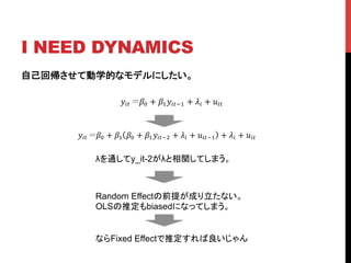 I NEED DYNAMICS	
自己回帰させて動学的なモデルにしたい。
!!" !! + !!!!"!! + !! + !!"
!!" !! + !! !! + !!!!"!! + !! + !!"!! + !! + !!"
λを通してy_it-2がλと相関してしまう。	
Random Effectの前提が成り立たない。
OLSの推定もbiasedになってしまう。	
ならFixed Effectで推定すれば良いじゃん	
 