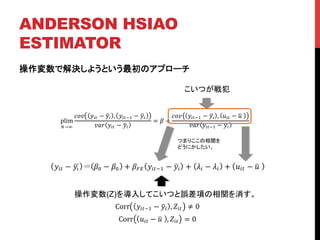 ANDERSON HSIAO
ESTIMATOR	
操作変数で解決しようという最初のアプローチ
plim
!→!
!"# !!" − !! , !!"!! − !!
!"# !!" − !!
= ! +
!"# !!"!! − !! , !!" − !!
!"# !!"!! − !!
こいつが戦犯	
!!" − !! !! − !! + !!" !!"!! − !! + !! − !! + !!" − !!
つまりここの相関を
どうにかしたい。	
操作変数(Z)を導入してこいつと誤差項の相関を消す。	
Corr !!"!! − !! , !!" ≠ 0
Corr !!" − !! , !!" = 0
 
