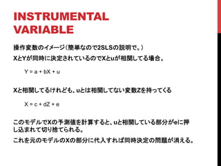 INSTRUMENTAL
VARIABLE	
操作変数のイメージ（簡単なので2SLSの説明で。）
XとYが同時に決定されているのでXとuが相関してる場合。
Xと相関してるけれども、uとは相関してない変数Zを持ってくる
このモデルでXの予測値を計算すると、uと相関している部分がeに押
し込まれて切り捨てられる。
これを元のモデルのXの部分に代入すれば同時決定の問題が消える。
Y = a + bX + u	
X = c + dZ + e	
 