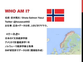 WHO AM I?	
名前：安井翔太 / Shota Salmon Yasui
Twitter：@housecat442
お仕事：広告×データ分析、ときどきアドテク。
<けーれき>
日本のド文系経済学部
アメリカで計量経済学１年
ノルウェーで経済学修士取得
SNF研究所でデータ分析（環境税作成）
 