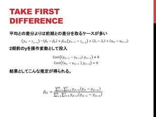 TAKE FIRST
DIFFERENCE	
平均との差分よりは前期との差分を取るケースが多い
2期前のyを操作変数として投入
結果としてこんな推定が得られる。
!!" − yit!!
!! − !! + !!" !!"!! − yit!!
+ !! − !! + !!" − !!"!!
Corr !!"!! − !!"!! , !!"!! ≠ 0
Corr !!" − !!"!!! , !!"!! = 0
!!" =
!!"!! !!" − !!"!!
!
!!!
!
!!!
!!"!! !!"!! − !!"!!
!
!!!
!
!!!
 