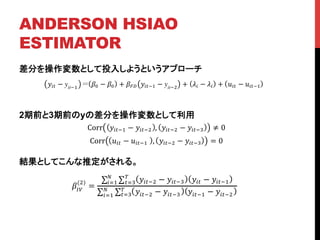 ANDERSON HSIAO
ESTIMATOR	
差分を操作変数として投入しようというアプローチ
2期前と3期前のyの差分を操作変数として利用
結果としてこんな推定がされる。	
!!" − yit!!
!! − !! + !!" !!"!! − yit!!
+ !! − !! + !!" − !!"!!
Corr !!"!! − !!"!! , !!"!! − !!"!! ≠ 0
Corr !!" − !!"!!! , !!"!! − !!"!! = 0
!!"
(!)
=
!!"!! − !!"!! !!" − !!"!!
!
!!!
!
!!!
!!"!! − !!"!! !!"!! − !!"!!
!
!!!
!
!!!
 