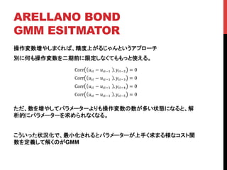 ARELLANO BOND
GMM ESITMATOR	
操作変数増やしまくれば、精度上がるじゃんというアプローチ
別に何も操作変数を二期前に限定しなくてももっと使える。
ただ、数を増やしてパラメーターよりも操作変数の数が多い状態になると、解
析的にパラメーターを求められなくなる。
こういった状況化で、最小化されるとパラメーターが上手く求まる様なコスト関
数を定義して解くのがGMM
	
Corr !!" − !!"!!! , !!"!! = 0
Corr !!" − !!"!!! , !!"!! = 0
Corr !!" − !!"!!! , !!"!! = 0
Corr !!" − !!"!!! , !!"!! = 0
 