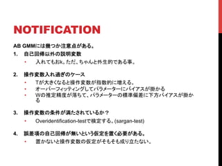 NOTIFICATION	
AB GMMには幾つか注意点がある。
1.  自己回帰以外の説明変数
•  入れてもおk。ただ、ちゃんと外生的である事。
2.  操作変数入れ過ぎのケース
•  Tが大きくなると操作変数が指数的に増える。
•  オーバーフィッティングしてパラメーターにバイアスが掛かる
•  Wの推定精度が落ちて、パラメーターの標準偏差に下方バイアスが掛か
る
3.  操作変数の条件が満たされているか？
•  Overidentification-testで検定する。(sargan-test)
4.  誤差項の自己回帰が無いという仮定を置く必要がある。
•  置かないと操作変数の仮定がそもそも成り立たない。	
 