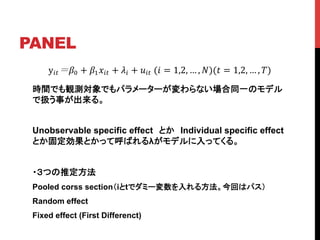 PANEL	
y!! !! + !!!!! + !! + !!!!(! = 1,2, … , !)(! = 1,2, … , !)
時間でも観測対象でもパラメーターが変わらない場合同一のモデル
で扱う事が出来る。
Unobservable specific effect　とか　Individual specific effect
とか固定効果とかって呼ばれるλがモデルに入ってくる。
・３つの推定方法
Pooled corss section（iとtでダミー変数を入れる方法。今回はパス）
Random effect
Fixed effect (First Differenct)
 