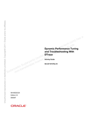 Dynamic Performance Tuning
and Troubleshooting With
DTrace
Activity Guide
SA-327-S10 Rev B
D61802GC20
Edition 2.0
D65097
Sudaryanto Sudaryanto (sudaryanto@infracom-techฺcom) has a
non-transferable license to use this Student Guideฺ
Unauthorized
reproduction
or
distribution
prohibitedฺ
Copyright©
2011,
Oracle
and/or
its
affiliatesฺ
 