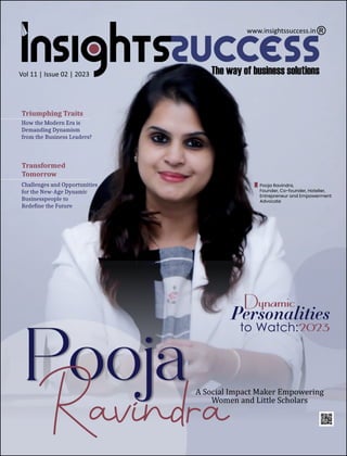 Vol 11 | Issue 02 | 2023
A Social Impact Maker Empowering
Women and Little Scholars
Triumphing Traits
How the Modern Era is
Demanding Dynamism
from the Business Leaders?
Pooja Ravindra,
Founder, Co-founder, Hotelier,
Entrepreneur and Empowerment
Advocate
Pooja
Ravindra
Dynamic
Personalities
to Watch:2023
Transformed
Tomorrow
Challenges and Opportunities
for the New-Age Dynamic
Businesspeople to
Redeﬁne the Future
www.insightssuccess.in
 