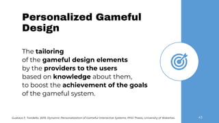 Personalized Gameful
Design
43Gustavo F. Tondello. 2019. Dynamic Personalization of Gameful Interactive Systems. PhD Thesis, University of Waterloo.
The tailoring
of the gameful design elements
by the providers to the users
based on knowledge about them,
to boost the achievement of the goals
of the gameful system.
 