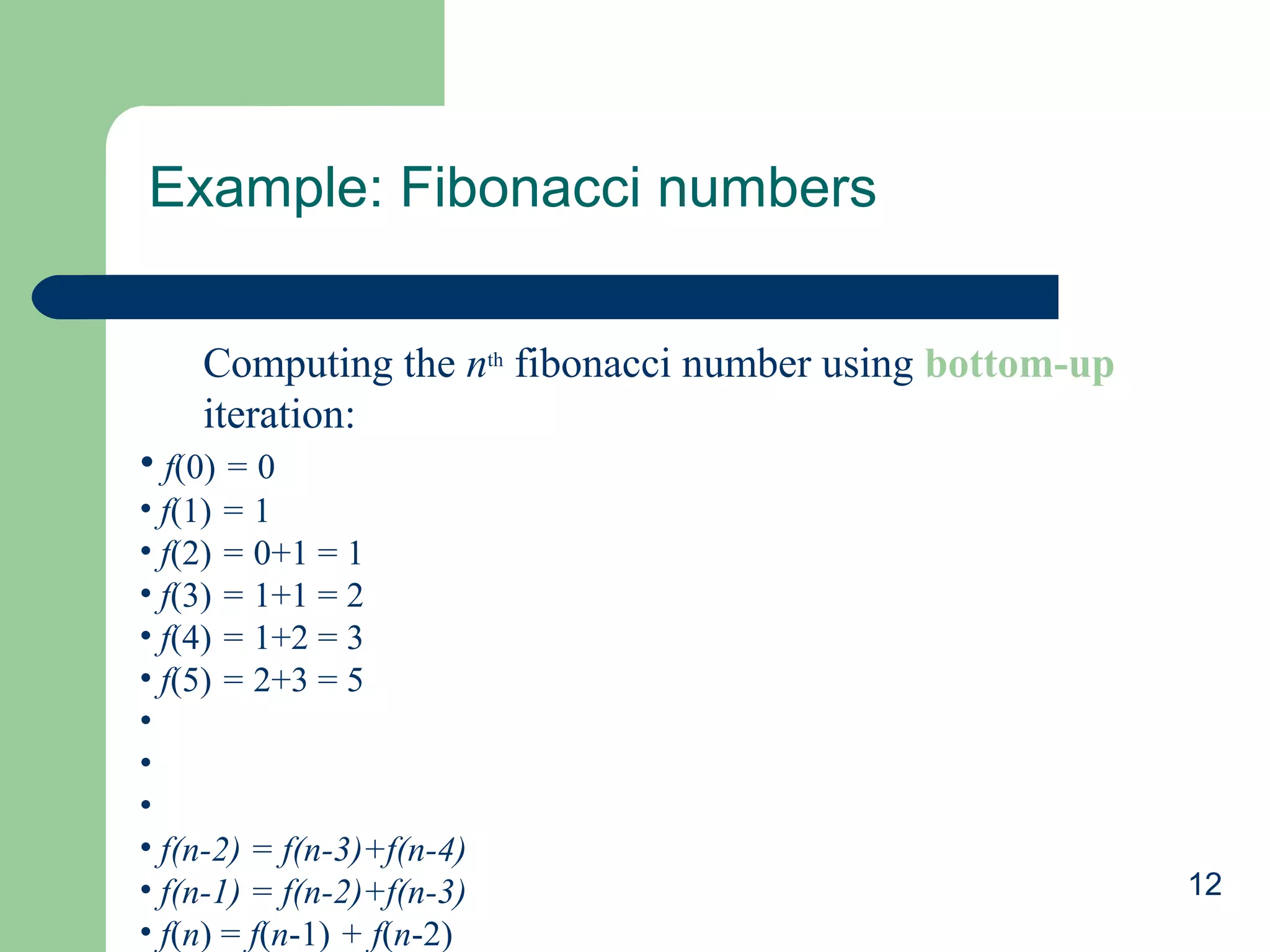 Example: Fibonacci numbers
Computing the nth fibonacci number using bottom-up
iteration:
• f(0) = 0
• f(1) = 1
• f(2) = 0+1 = 1
• f(3) = 1+1 = 2
• f(4) = 1+2 = 3
• f(5) = 2+3 = 5
•
•
•
• f(n-2) = f(n-3)+f(n-4)
• f(n-1) = f(n-2)+f(n-3)
• f(n) = f(n-1) + f(n-2)

12

 