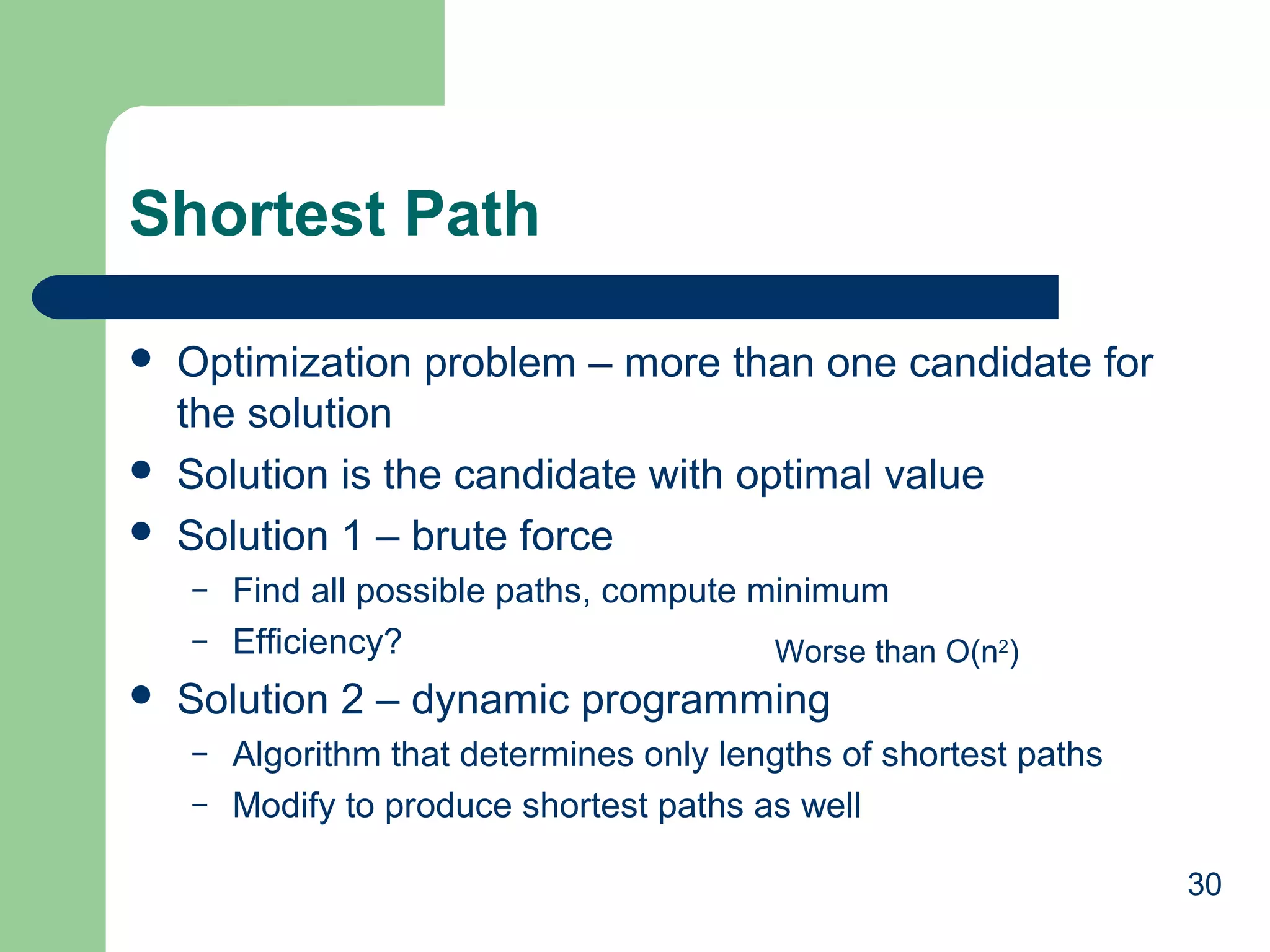 Shortest Path





Optimization problem – more than one candidate for
the solution
Solution is the candidate with optimal value
Solution 1 – brute force
–
–



Find all possible paths, compute minimum
Efficiency?
Worse than O(n2)

Solution 2 – dynamic programming
–
–

Algorithm that determines only lengths of shortest paths
Modify to produce shortest paths as well
30

 