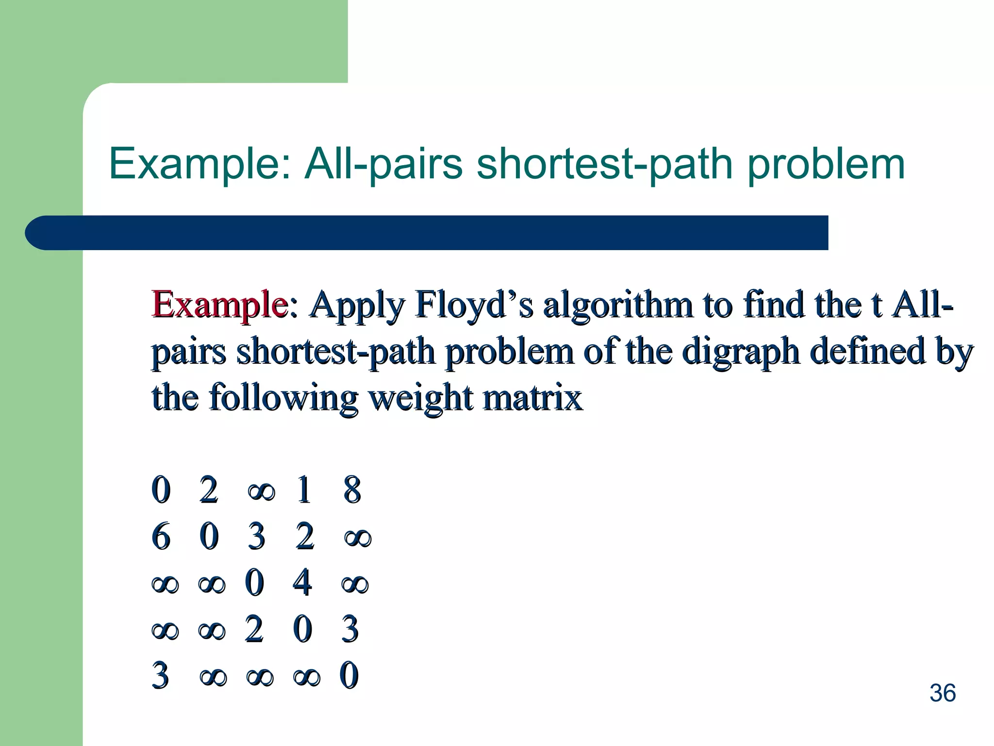 Example: All-pairs shortest-path problem
Example: Apply Floyd’s algorithm to find the t Allpairs shortest-path problem of the digraph defined by
the following weight matrix
0
6
∞
∞
3

2
0
∞
∞
∞

∞
3
0
2
∞

1
2
4
0
∞

8
∞
∞
3
0

36

 