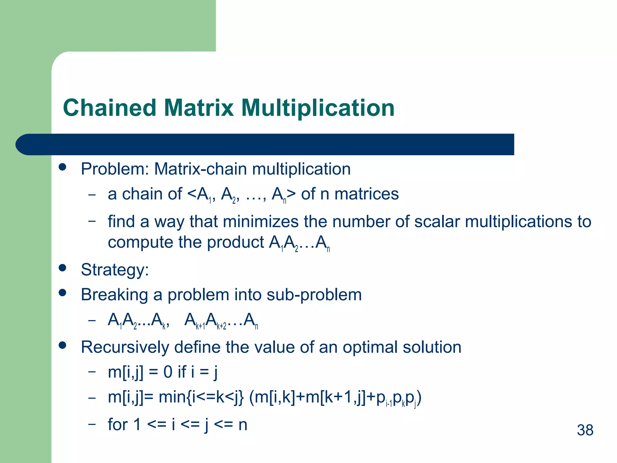 Chained Matrix Multiplication


Problem: Matrix-chain multiplication
– a chain of <A1, A2, …, An> of n matrices
–






find a way that minimizes the number of scalar multiplications to
compute the product A1A2…An

Strategy:
Breaking a problem into sub-problem
– A1A2...Ak, Ak+1Ak+2…An
Recursively define the value of an optimal solution
– m[i,j] = 0 if i = j
– m[i,j]= min{i<=k<j} (m[i,k]+m[k+1,j]+pi-1pkpj)
–

for 1 <= i <= j <= n

38

 