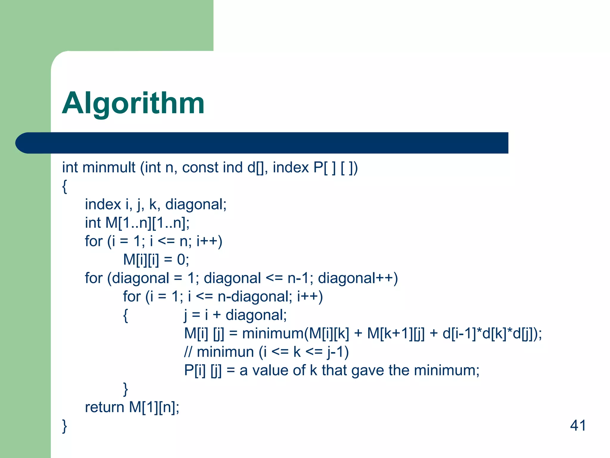 Algorithm
int minmult (int n, const ind d[], index P[ ] [ ])
{
index i, j, k, diagonal;
int M[1..n][1..n];
for (i = 1; i <= n; i++)
M[i][i] = 0;
for (diagonal = 1; diagonal <= n-1; diagonal++)
for (i = 1; i <= n-diagonal; i++)
{
j = i + diagonal;
M[i] [j] = minimum(M[i][k] + M[k+1][j] + d[i-1]*d[k]*d[j]);
// minimun (i <= k <= j-1)
P[i] [j] = a value of k that gave the minimum;
}
return M[1][n];
}

41

 