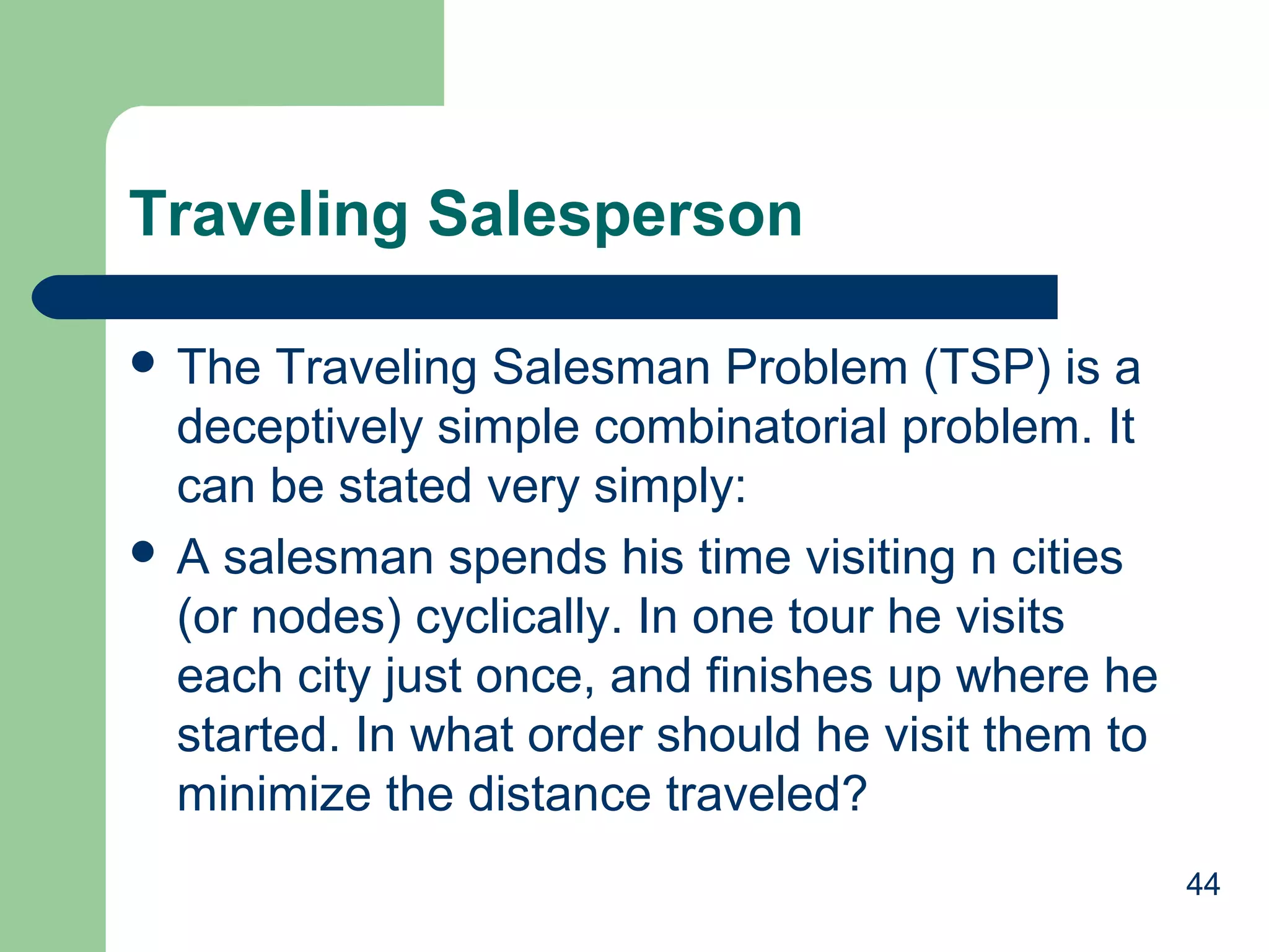 Traveling Salesperson
 The

Traveling Salesman Problem (TSP) is a
deceptively simple combinatorial problem. It
can be stated very simply:
 A salesman spends his time visiting n cities
(or nodes) cyclically. In one tour he visits
each city just once, and finishes up where he
started. In what order should he visit them to
minimize the distance traveled?
44

 