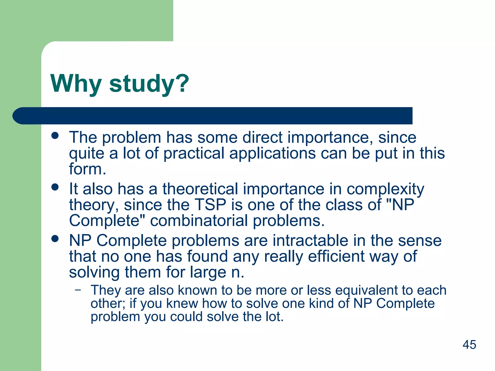 Why study?






The problem has some direct importance, since
quite a lot of practical applications can be put in this
form.
It also has a theoretical importance in complexity
theory, since the TSP is one of the class of "NP
Complete" combinatorial problems.
NP Complete problems are intractable in the sense
that no one has found any really efficient way of
solving them for large n.
–

They are also known to be more or less equivalent to each
other; if you knew how to solve one kind of NP Complete
problem you could solve the lot.
45

 