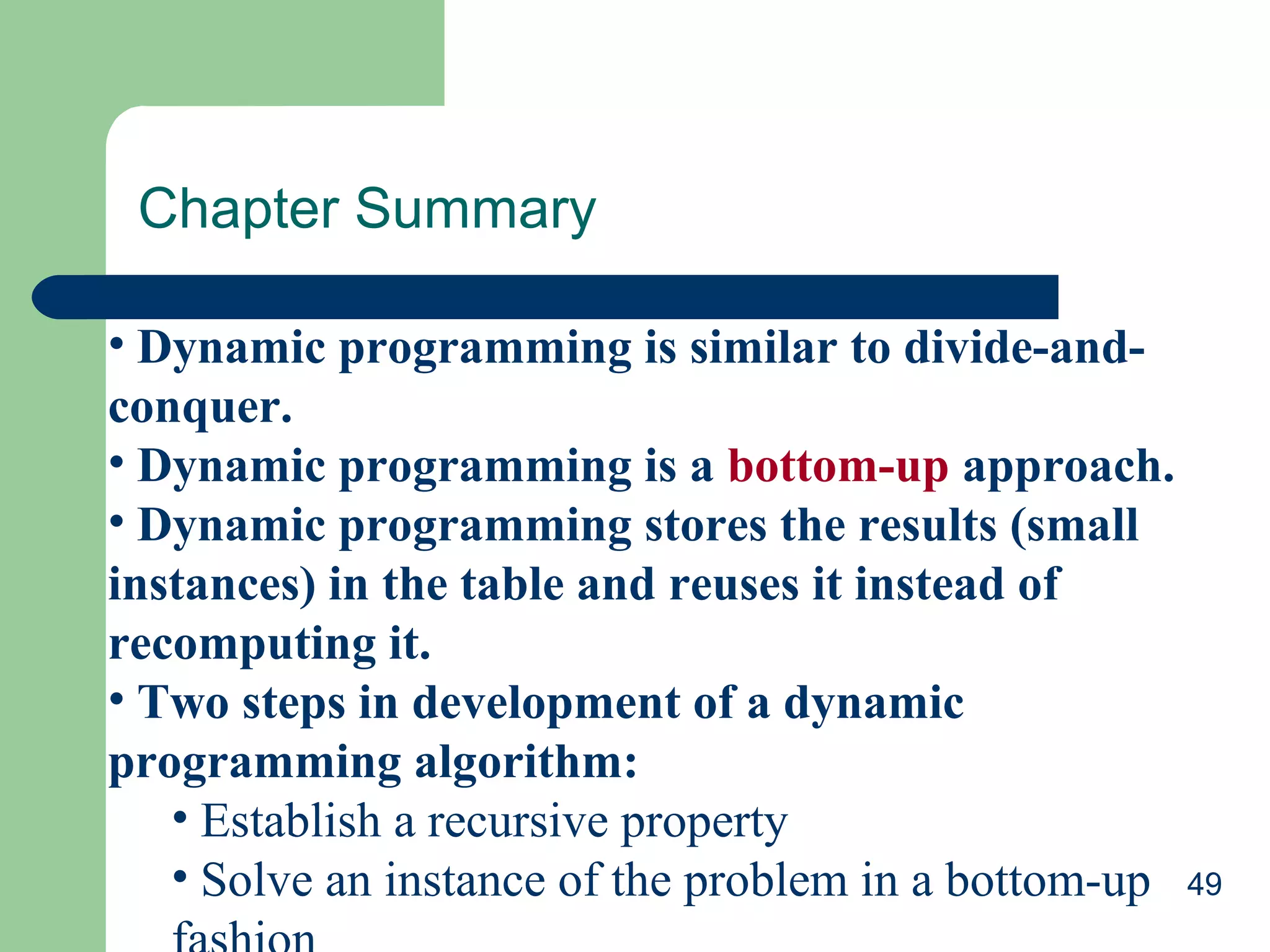 Chapter Summary
• Dynamic programming is similar to divide-andconquer.
• Dynamic programming is a bottom-up approach.
• Dynamic programming stores the results (small
instances) in the table and reuses it instead of
recomputing it.
• Two steps in development of a dynamic
programming algorithm:
• Establish a recursive property
• Solve an instance of the problem in a bottom-up 49

 