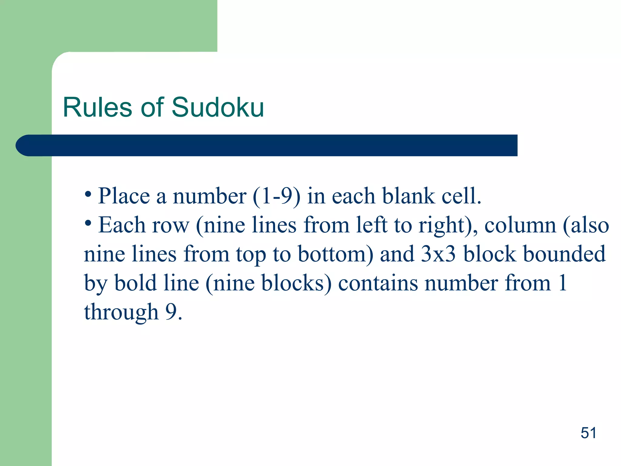 Rules of Sudoku
• Place a number (1-9) in each blank cell.
• Each row (nine lines from left to right), column (also
nine lines from top to bottom) and 3x3 block bounded
by bold line (nine blocks) contains number from 1
through 9.

51

 