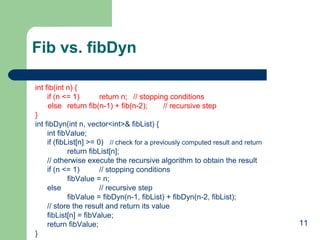 Fib vs. fibDyn
int fib(int n) {
if (n <= 1)
return n; // stopping conditions
else return fib(n-1) + fib(n-2);
// recursive step
}
int fibDyn(int n, vector<int>& fibList) {
int fibValue;
if (fibList[n] >= 0) // check for a previously computed result and return
return fibList[n];
// otherwise execute the recursive algorithm to obtain the result
if (n <= 1)
// stopping conditions
fibValue = n;
else
// recursive step
fibValue = fibDyn(n-1, fibList) + fibDyn(n-2, fibList);
// store the result and return its value
fibList[n] = fibValue;
return fibValue;
}

11

 