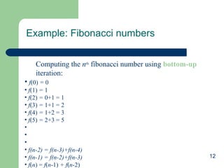 Example: Fibonacci numbers
Computing the nth fibonacci number using bottom-up
iteration:
• f(0) = 0
• f(1) = 1
• f(2) = 0+1 = 1
• f(3) = 1+1 = 2
• f(4) = 1+2 = 3
• f(5) = 2+3 = 5
•
•
•
• f(n-2) = f(n-3)+f(n-4)
• f(n-1) = f(n-2)+f(n-3)
• f(n) = f(n-1) + f(n-2)

12

 