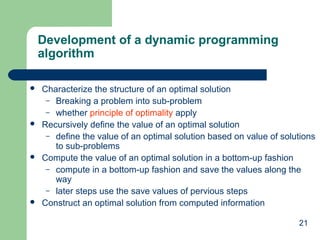 Development of a dynamic programming
algorithm








Characterize the structure of an optimal solution
– Breaking a problem into sub-problem
– whether principle of optimality apply
Recursively define the value of an optimal solution
– define the value of an optimal solution based on value of solutions
to sub-problems
Compute the value of an optimal solution in a bottom-up fashion
– compute in a bottom-up fashion and save the values along the
way
– later steps use the save values of pervious steps
Construct an optimal solution from computed information
21

 