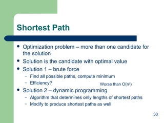 Shortest Path





Optimization problem – more than one candidate for
the solution
Solution is the candidate with optimal value
Solution 1 – brute force
–
–



Find all possible paths, compute minimum
Efficiency?
Worse than O(n2)

Solution 2 – dynamic programming
–
–

Algorithm that determines only lengths of shortest paths
Modify to produce shortest paths as well
30

 