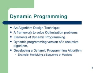 Dynamic Programming







An Algorithm Design Technique
A framework to solve Optimization problems
Elements of Dynamic Programming
Dynamic programming version of a recursive
algorithm.
Developing a Dynamic Programming Algorithm
–

Example: Multiplying a Sequence of Matrices

4

 