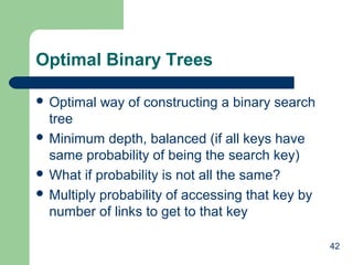 Optimal Binary Trees
 Optimal

way of constructing a binary search

tree
 Minimum depth, balanced (if all keys have
same probability of being the search key)
 What if probability is not all the same?
 Multiply probability of accessing that key by
number of links to get to that key
42

 