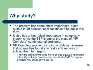 Why study?






The problem has some direct importance, since
quite a lot of practical applications can be put in this
form.
It also has a theoretical importance in complexity
theory, since the TSP is one of the class of "NP
Complete" combinatorial problems.
NP Complete problems are intractable in the sense
that no one has found any really efficient way of
solving them for large n.
–

They are also known to be more or less equivalent to each
other; if you knew how to solve one kind of NP Complete
problem you could solve the lot.
45

 