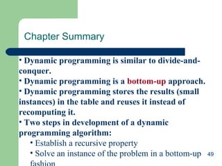 Chapter Summary
• Dynamic programming is similar to divide-andconquer.
• Dynamic programming is a bottom-up approach.
• Dynamic programming stores the results (small
instances) in the table and reuses it instead of
recomputing it.
• Two steps in development of a dynamic
programming algorithm:
• Establish a recursive property
• Solve an instance of the problem in a bottom-up 49

 