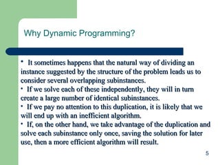 Why Dynamic Programming?
• It sometimes happens that the natural way of dividing an
instance suggested by the structure of the problem leads us to
consider several overlapping subinstances.
• If we solve each of these independently, they will in turn
create a large number of identical subinstances.
• If we pay no attention to this duplication, it is likely that we
will end up with an inefficient algorithm.
• If, on the other hand, we take advantage of the duplication and
solve each subinstance only once, saving the solution for later
use, then a more efficient algorithm will result.
5

 